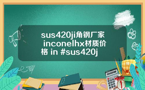 sus420ji角钢厂家 inconelhx材质价格 in #sus420ji钢板现货
