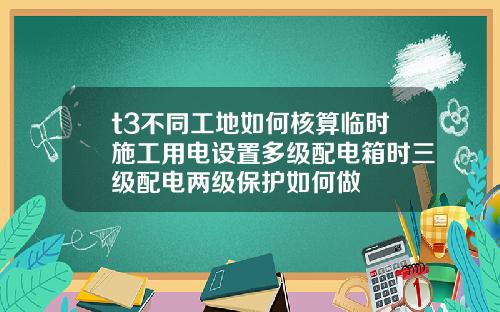 t3不同工地如何核算临时施工用电设置多级配电箱时三级配电两级保护如何做