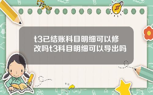 t3已结账科目明细可以修改吗t3科目明细可以导出吗
