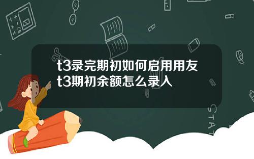 t3录完期初如何启用用友t3期初余额怎么录入