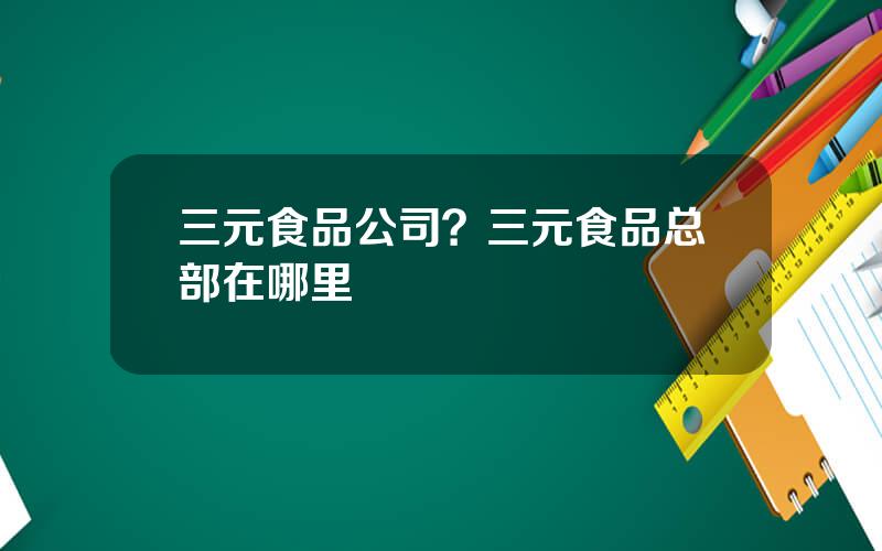 三元食品公司？三元食品总部在哪里