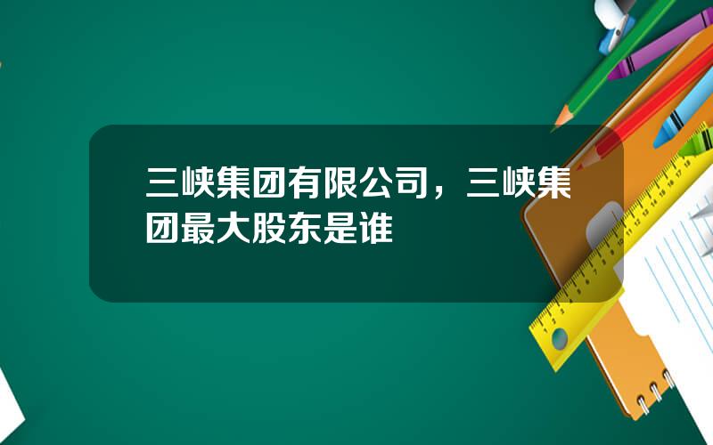 三峡集团有限公司，三峡集团最大股东是谁