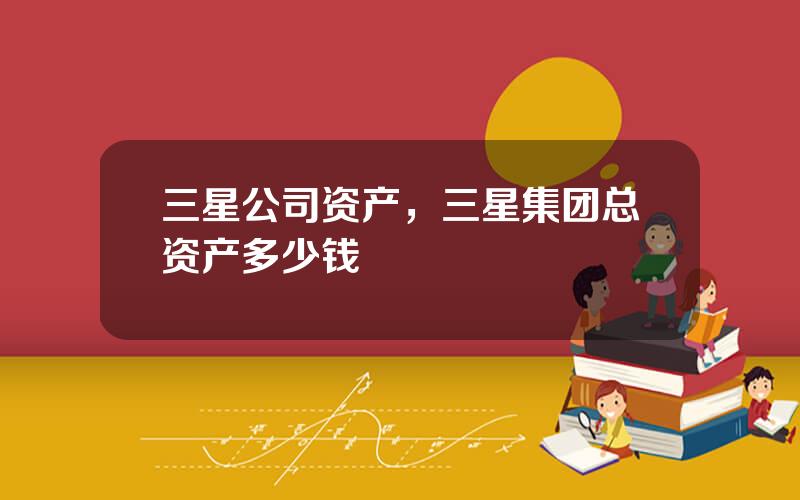 三星公司资产，三星集团总资产多少钱