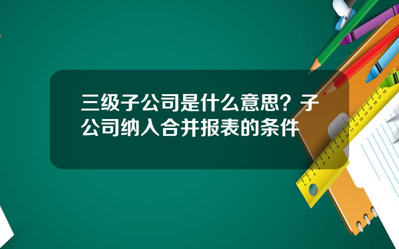 三级子公司是什么意思？子公司纳入合并报表的条件