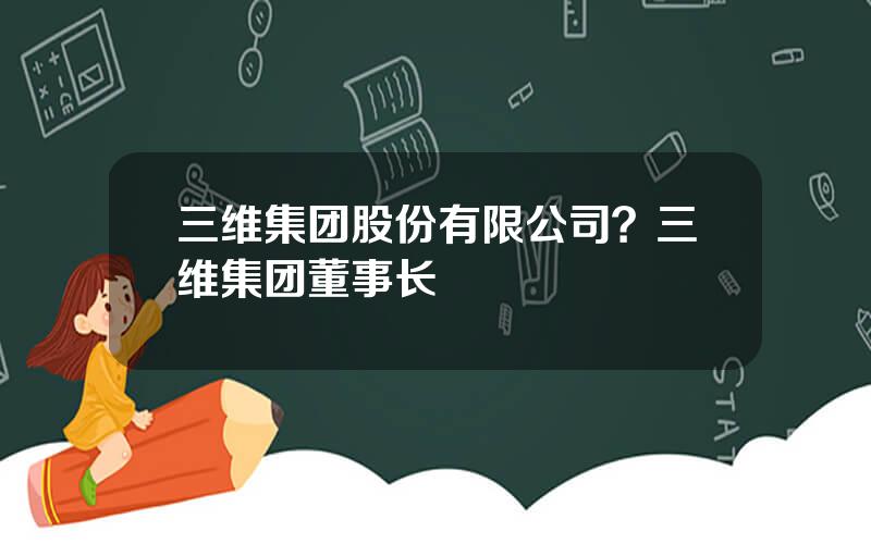 三维集团股份有限公司？三维集团董事长