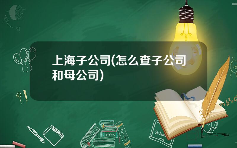 上海子公司(怎么查子公司和母公司)