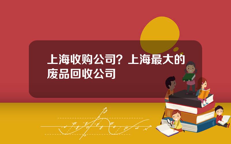 上海收购公司？上海最大的废品回收公司