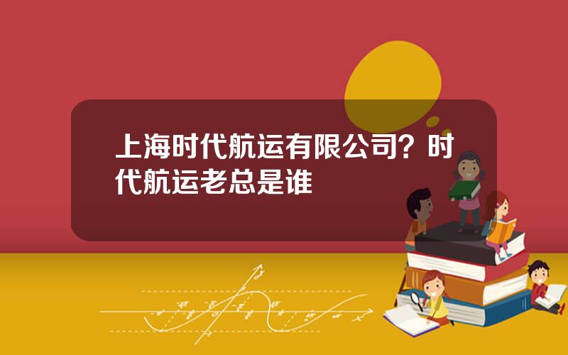 上海时代航运有限公司？时代航运老总是谁