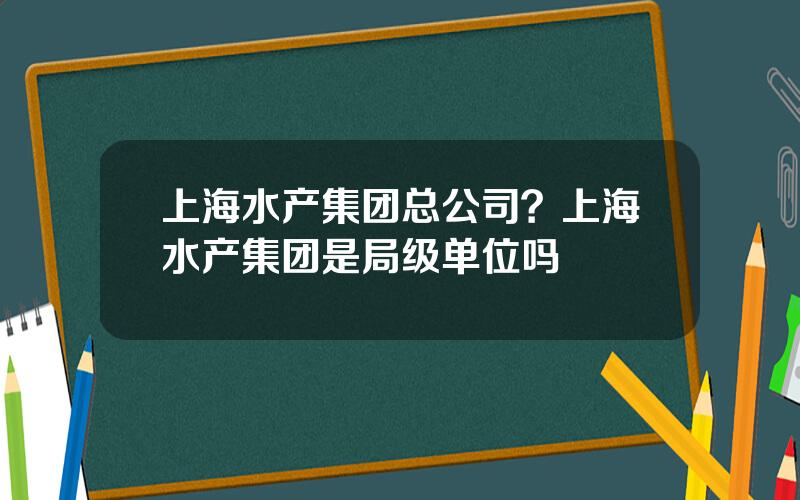 上海水产集团总公司？上海水产集团是局级单位吗