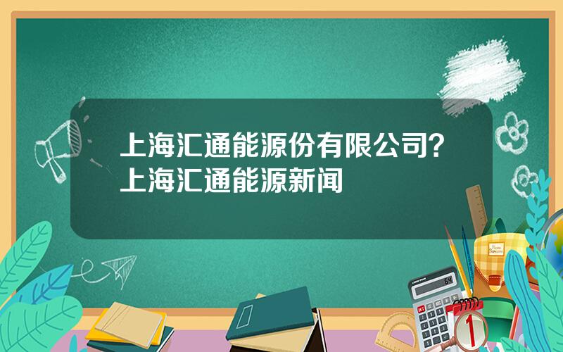 上海汇通能源份有限公司？上海汇通能源新闻