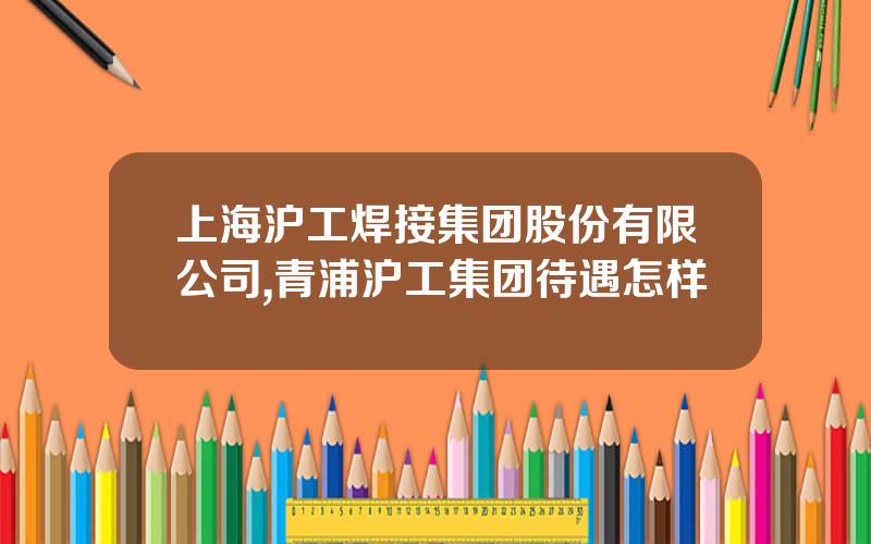 上海沪工焊接集团股份有限公司,青浦沪工集团待遇怎样