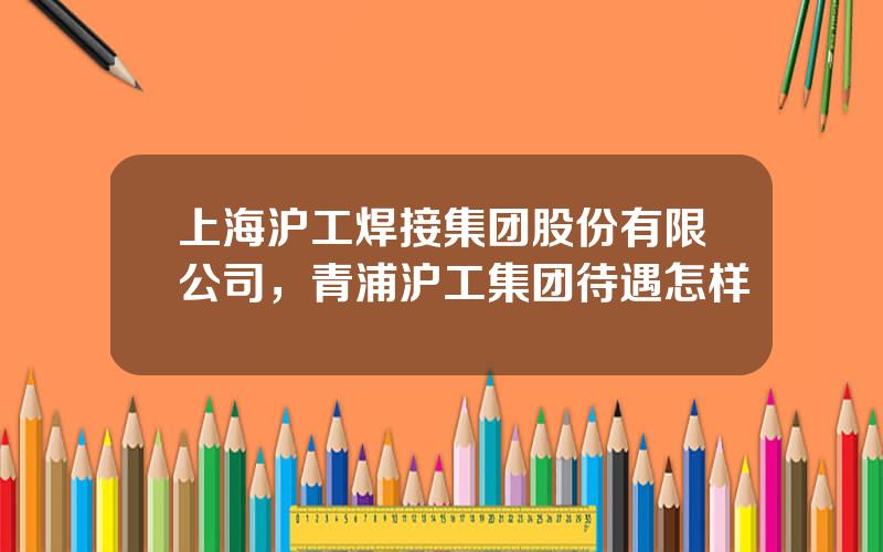 上海沪工焊接集团股份有限公司，青浦沪工集团待遇怎样