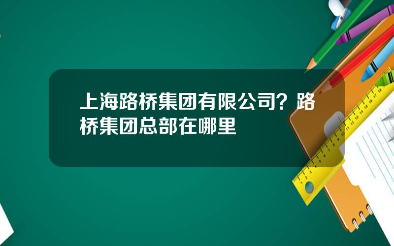 上海路桥集团有限公司？路桥集团总部在哪里