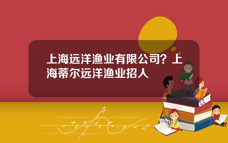 上海远洋渔业有限公司？上海蒂尔远洋渔业招人