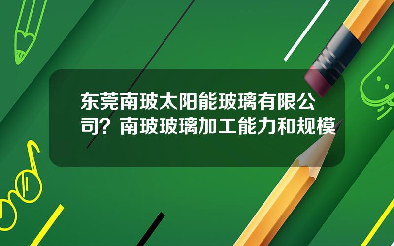 东莞南玻太阳能玻璃有限公司？南玻玻璃加工能力和规模