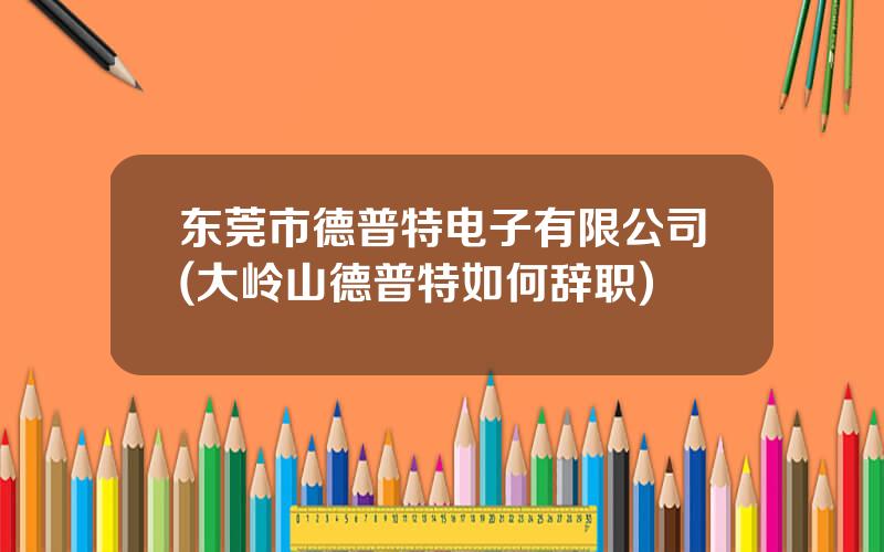 东莞市德普特电子有限公司(大岭山德普特如何辞职)