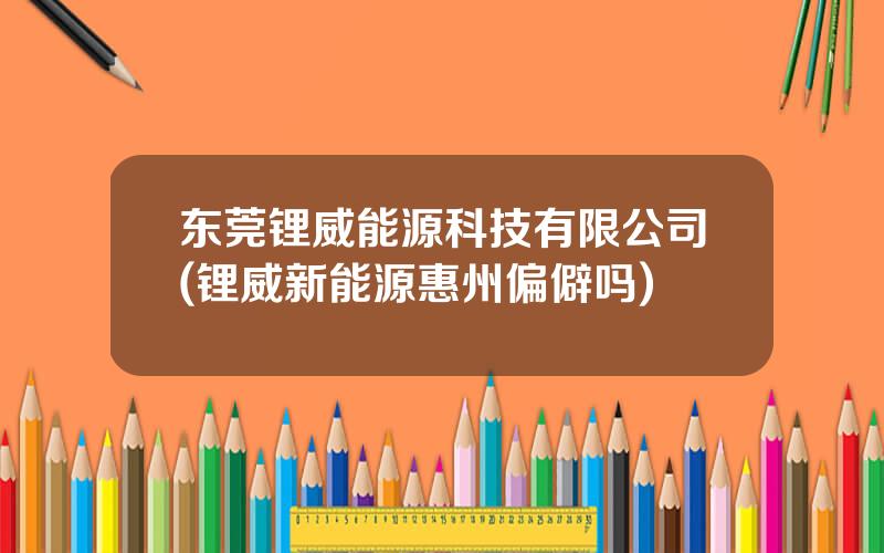 东莞锂威能源科技有限公司(锂威新能源惠州偏僻吗)
