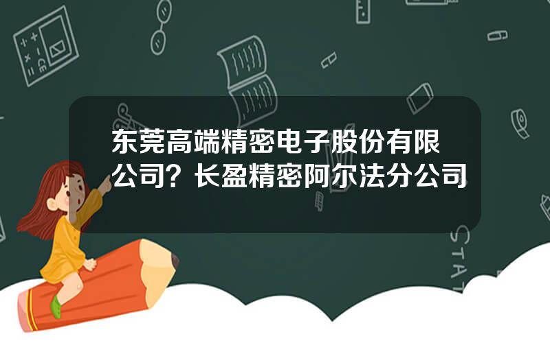 东莞高端精密电子股份有限公司？长盈精密阿尔法分公司