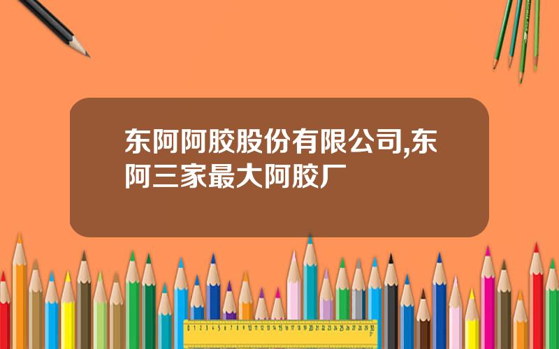 东阿阿胶股份有限公司,东阿三家最大阿胶厂