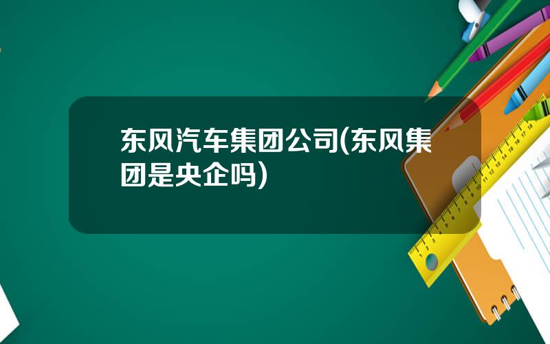 东风汽车集团公司(东风集团是央企吗)