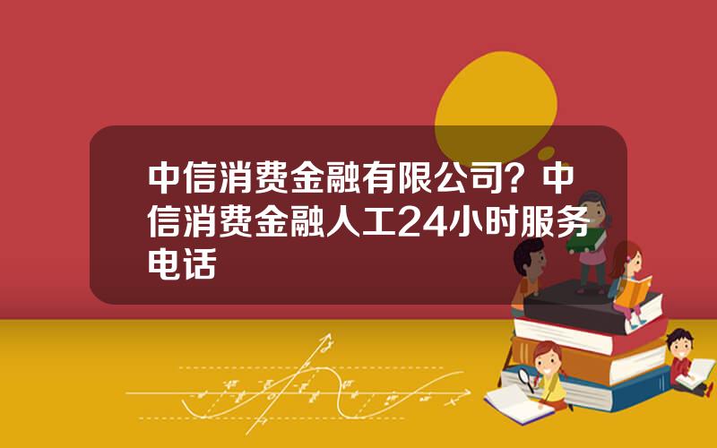 中信消费金融有限公司？中信消费金融人工24小时服务电话