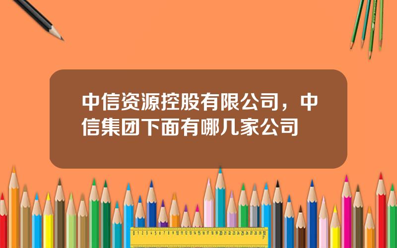 中信资源控股有限公司，中信集团下面有哪几家公司