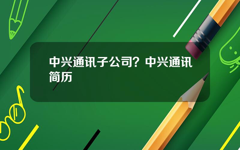 中兴通讯子公司？中兴通讯简历