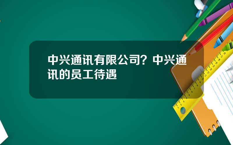 中兴通讯有限公司？中兴通讯的员工待遇