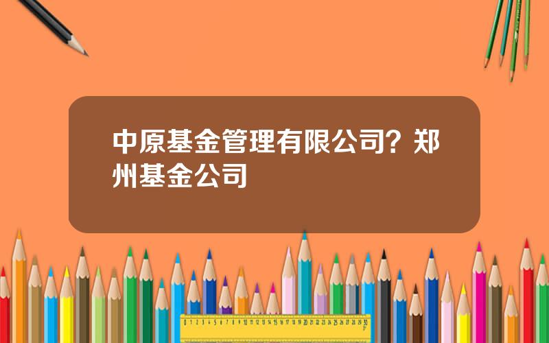中原基金管理有限公司？郑州基金公司