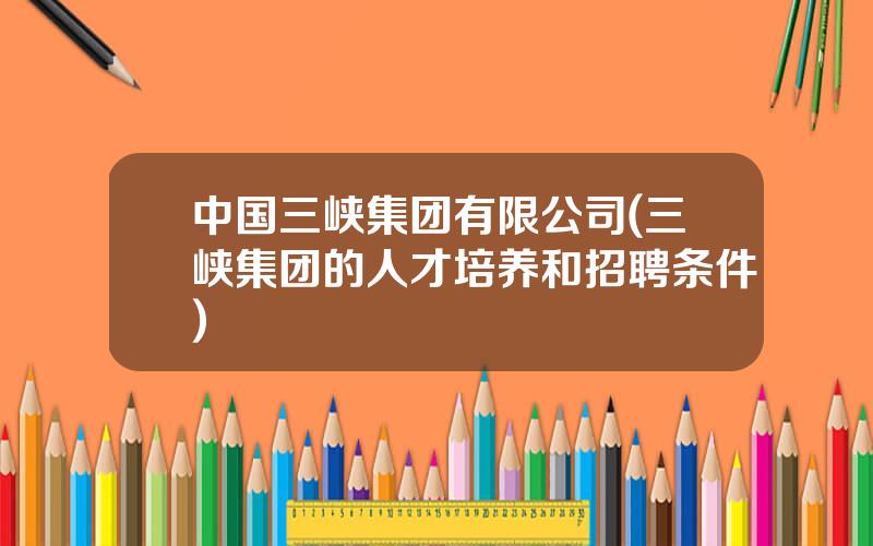 中国三峡集团有限公司(三峡集团的人才培养和招聘条件)