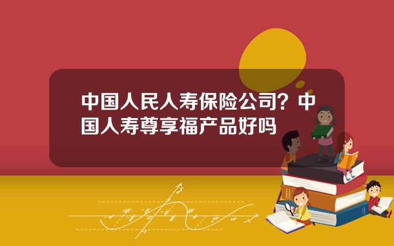 中国人民人寿保险公司？中国人寿尊享福产品好吗