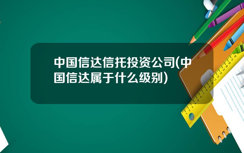 中国信达信托投资公司(中国信达属于什么级别)