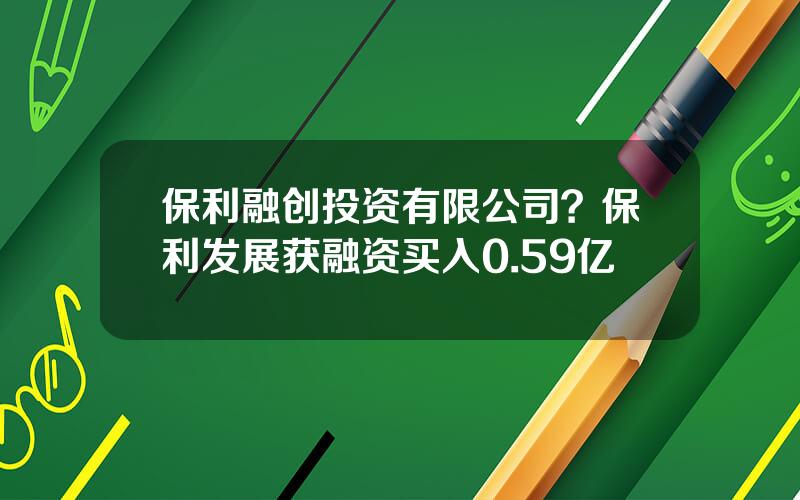 保利融创投资有限公司？保利发展获融资买入0.59亿