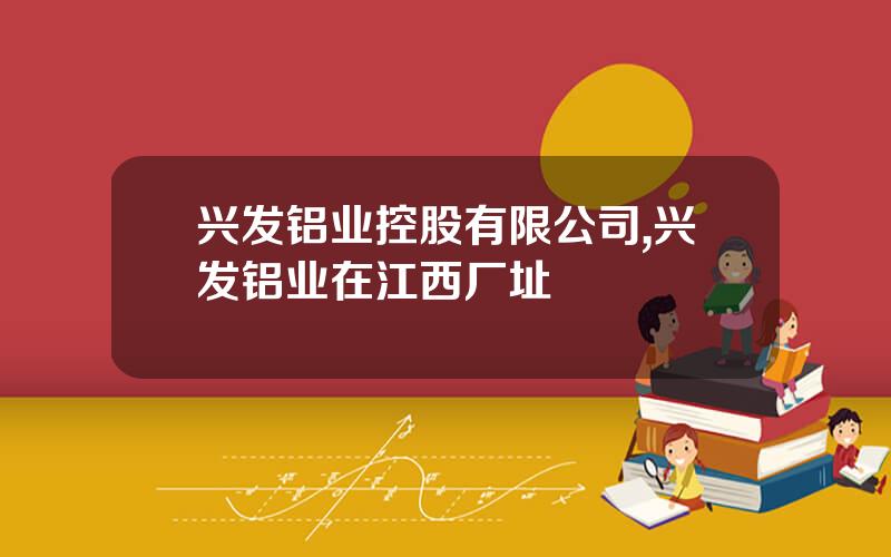 兴发铝业控股有限公司,兴发铝业在江西厂址