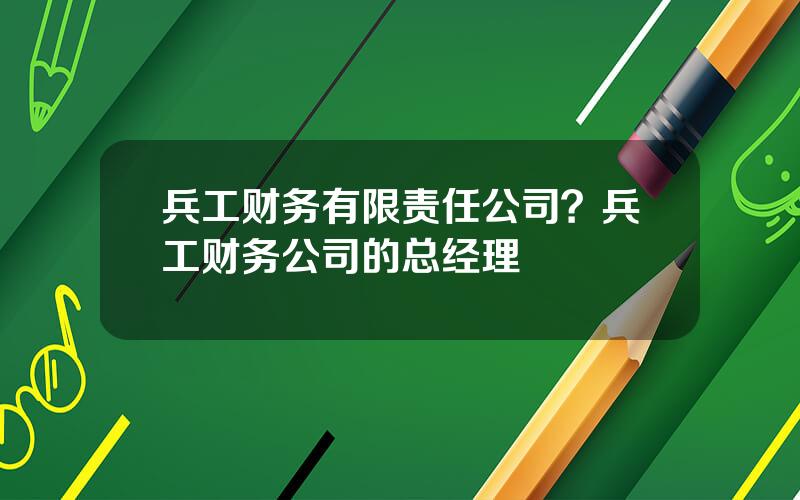 兵工财务有限责任公司？兵工财务公司的总经理