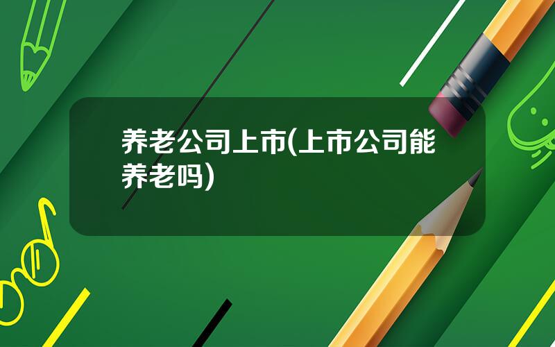 养老公司上市(上市公司能养老吗)