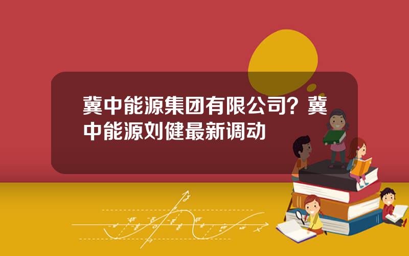 冀中能源集团有限公司？冀中能源刘健最新调动