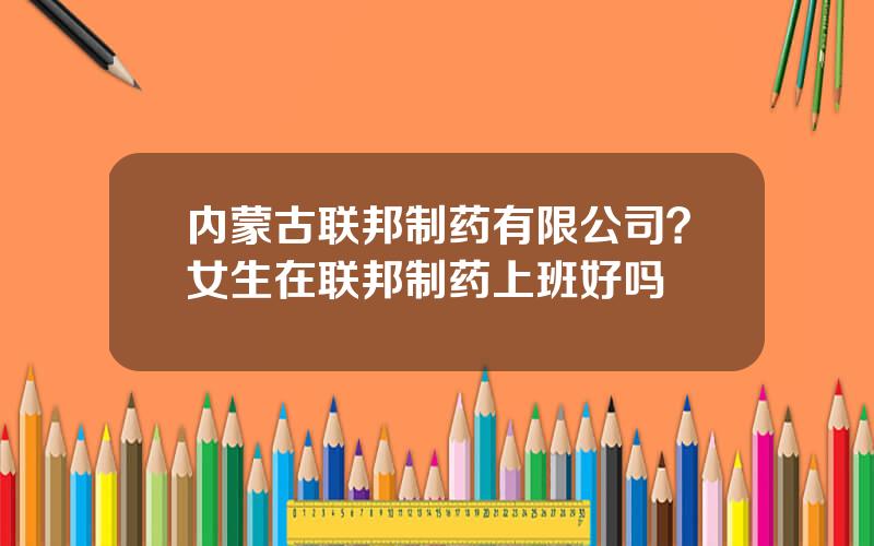 内蒙古联邦制药有限公司？女生在联邦制药上班好吗