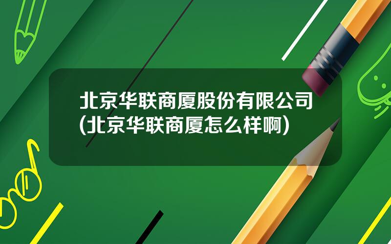 北京华联商厦股份有限公司(北京华联商厦怎么样啊)
