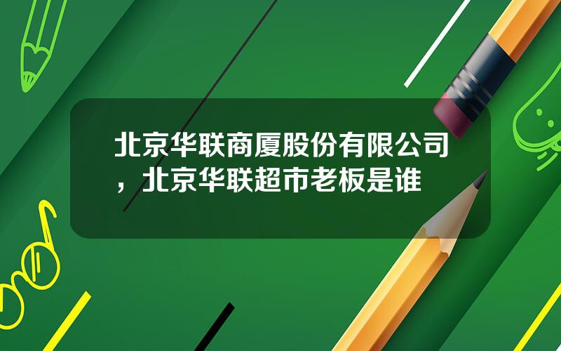 北京华联商厦股份有限公司，北京华联超市老板是谁