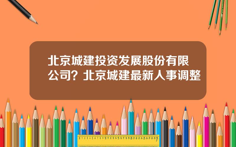 北京城建投资发展股份有限公司？北京城建最新人事调整