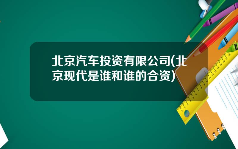 北京汽车投资有限公司(北京现代是谁和谁的合资)