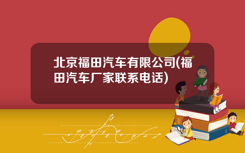 北京福田汽车有限公司(福田汽车厂家联系电话)