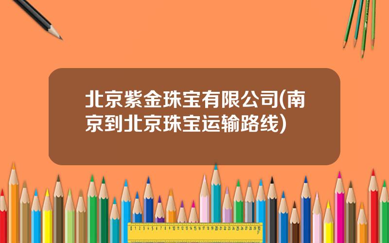 北京紫金珠宝有限公司(南京到北京珠宝运输路线)