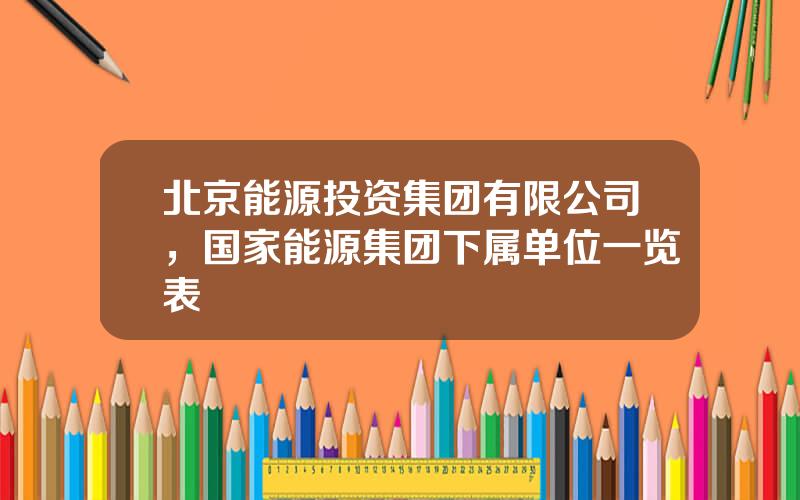北京能源投资集团有限公司，国家能源集团下属单位一览表