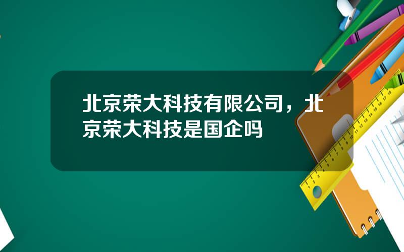 北京荣大科技有限公司，北京荣大科技是国企吗