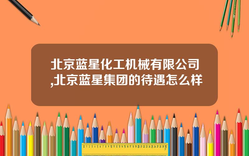 北京蓝星化工机械有限公司,北京蓝星集团的待遇怎么样