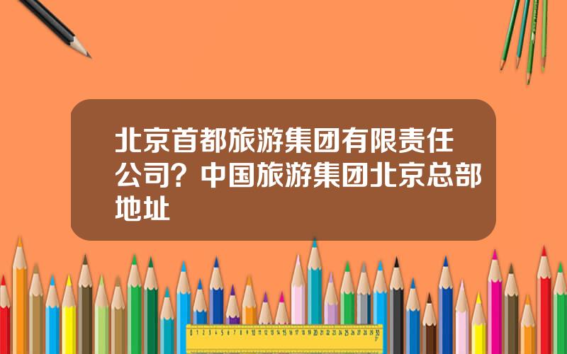 北京首都旅游集团有限责任公司？中国旅游集团北京总部地址