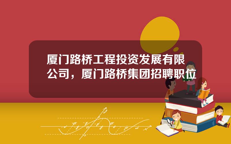 厦门路桥工程投资发展有限公司，厦门路桥集团招聘职位