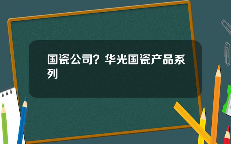 国瓷公司？华光国瓷产品系列